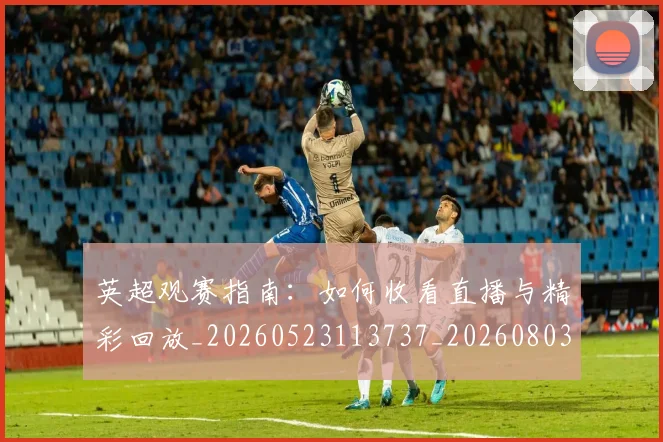 英超观赛指南:如何收看直播与精彩回放_20260523113737_20260803145906